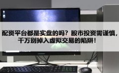 配资平台都是实盘的吗？股市投资需谨慎，千万别掉入虚拟交易的陷阱！