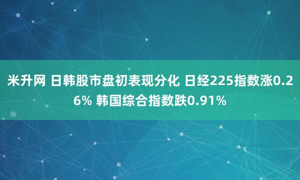米升网 日韩股市盘初表现分化 日经225指数涨0.26% 韩国综合指数跌0.91%