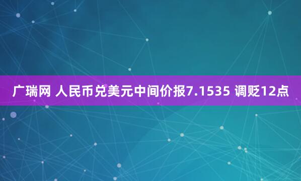 广瑞网 人民币兑美元中间价报7.1535 调贬12点