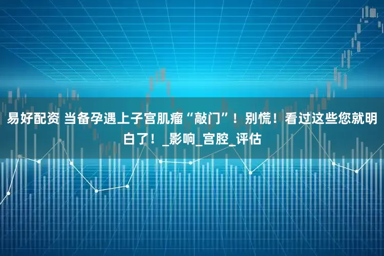 易好配资 当备孕遇上子宫肌瘤“敲门”！别慌！看过这些您就明白了！_影响_宫腔_评估
