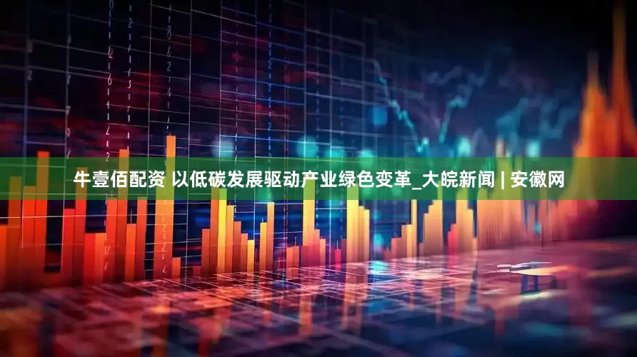 牛壹佰配资 以低碳发展驱动产业绿色变革_大皖新闻 | 安徽网