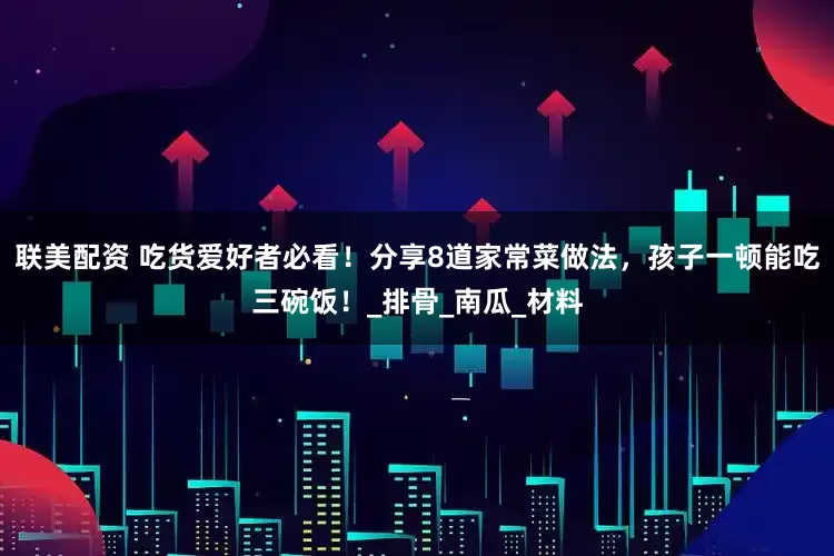 联美配资 吃货爱好者必看！分享8道家常菜做法，孩子一顿能吃三碗饭！_排骨_南瓜_材料