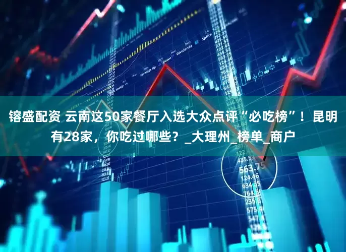 镕盛配资 云南这50家餐厅入选大众点评“必吃榜”！昆明有28家，你吃过哪些？_大理州_榜单_商户