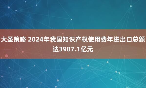 大圣策略 2024年我国知识产权使用费年进出口总额达3987.1亿元
