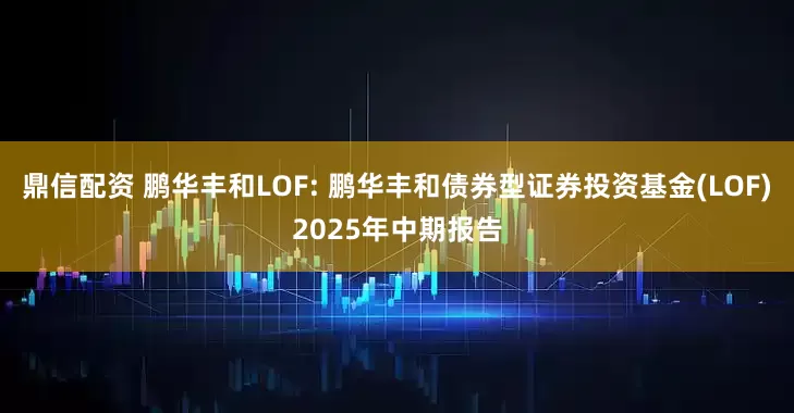 鼎信配资 鹏华丰和LOF: 鹏华丰和债券型证券投资基金(LOF)2025年中期报告