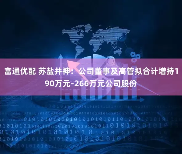 富通优配 苏盐井神：公司董事及高管拟合计增持190万元-266万元公司股份