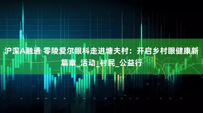 沪深A融通 零陵爱尔眼科走进塘夫村：开启乡村眼健康新篇章_活动_村民_公益行