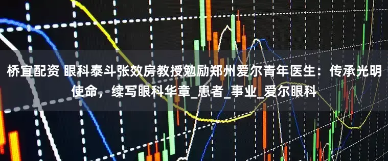 桥宜配资 眼科泰斗张效房教授勉励郑州爱尔青年医生：传承光明使命，续写眼科华章_患者_事业_爱尔眼科