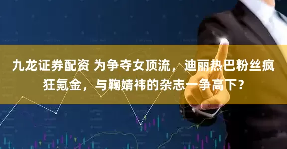 九龙证券配资 为争夺女顶流，迪丽热巴粉丝疯狂氪金，与鞠婧祎的杂志一争高下？