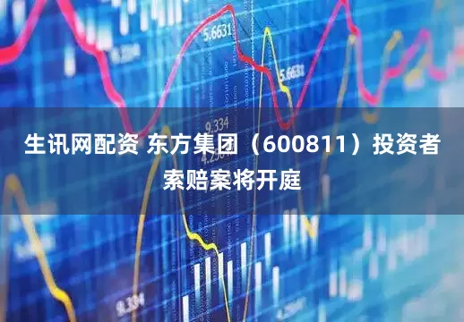 生讯网配资 东方集团（600811）投资者索赔案将开庭