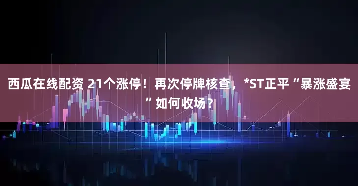 西瓜在线配资 21个涨停！再次停牌核查，*ST正平“暴涨盛宴”如何收场？